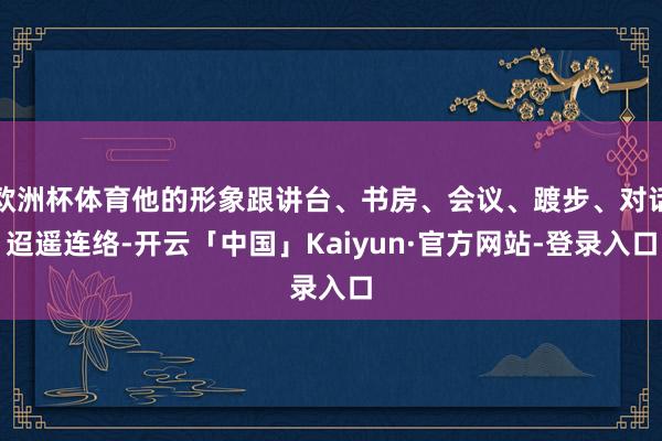 欧洲杯体育他的形象跟讲台、书房、会议、踱步、对话迢遥连络-开云「中国」Kaiyun·官方网站-登录入口