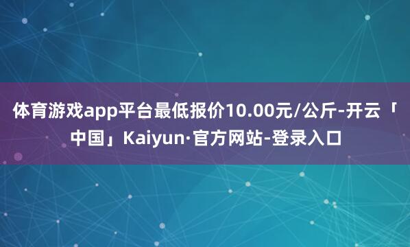 体育游戏app平台最低报价10.00元/公斤-开云「中国」Kaiyun·官方网站-登录入口