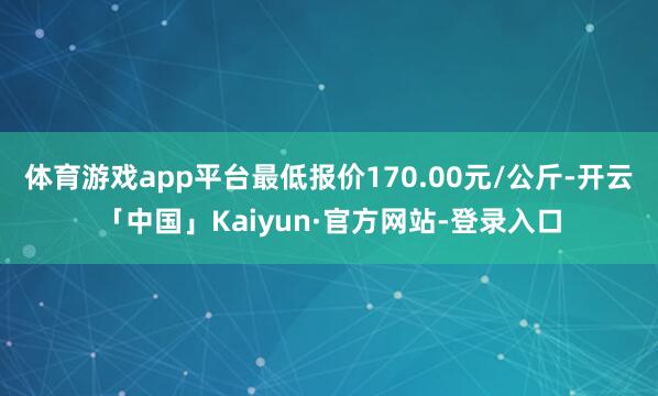 体育游戏app平台最低报价170.00元/公斤-开云「中国」Kaiyun·官方网站-登录入口