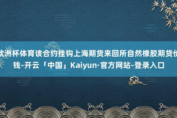 欧洲杯体育该合约挂钩上海期货来回所自然橡胶期货价钱-开云「中国」Kaiyun·官方网站-登录入口