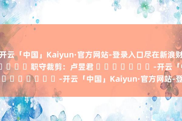 开云「中国」Kaiyun·官方网站-登录入口尽在新浪财经APP            						职守裁剪：卢昱君 							-开云「中国」Kaiyun·官方网站-登录入口