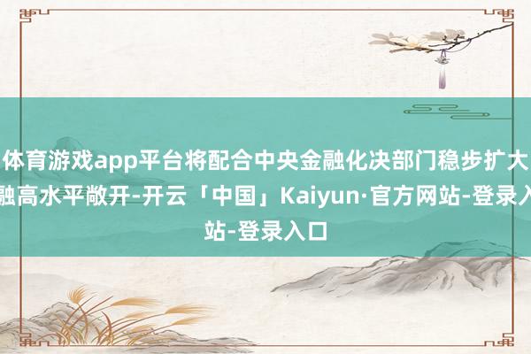 体育游戏app平台将配合中央金融化决部门稳步扩大金融高水平敞开-开云「中国」Kaiyun·官方网站-登录入口
