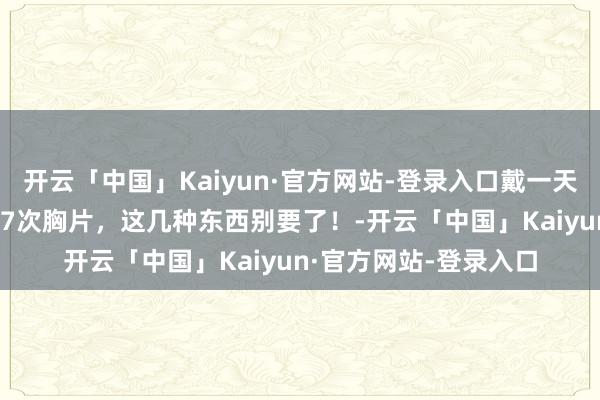 开云「中国」Kaiyun·官方网站-登录入口戴一天放射剂量十分于拍117次胸片，这几种东西别要了！-开云「中国」Kaiyun·官方网站-登录入口