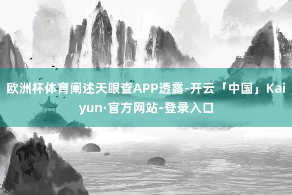 欧洲杯体育阐述天眼查APP透露-开云「中国」Kaiyun·官方网站-登录入口