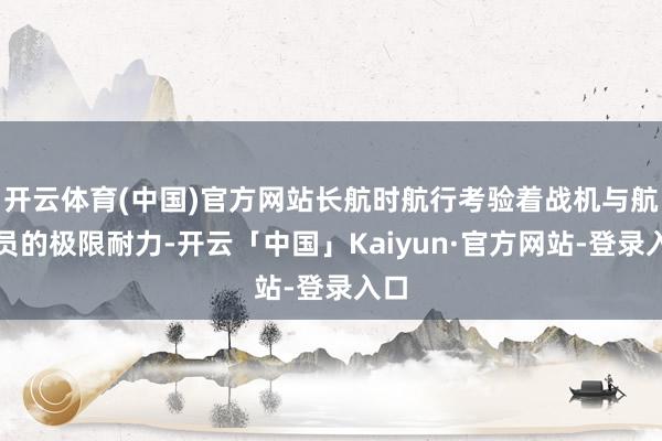 开云体育(中国)官方网站长航时航行考验着战机与航行员的极限耐力-开云「中国」Kaiyun·官方网站-登录入口