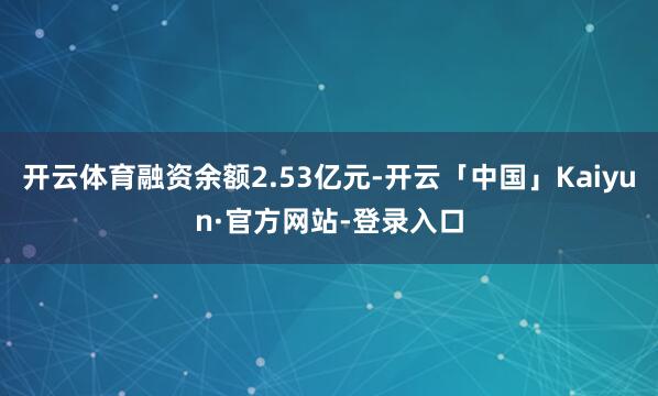 开云体育融资余额2.53亿元-开云「中国」Kaiyun·官方网站-登录入口