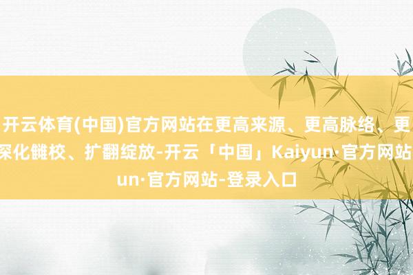 开云体育(中国)官方网站在更高来源、更高脉络、更高研讨上深化雠校、扩翻绽放-开云「中国」Kaiyun·官方网站-登录入口