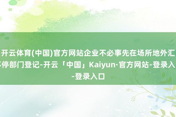 开云体育(中国)官方网站企业不必事先在场所地外汇不停部门登记-开云「中国」Kaiyun·官方网站-登录入口