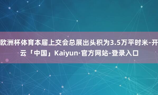 欧洲杯体育本届上交会总展出头积为3.5万平时米-开云「中国」Kaiyun·官方网站-登录入口