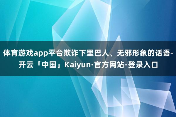 体育游戏app平台欺诈下里巴人、无邪形象的话语-开云「中国」Kaiyun·官方网站-登录入口