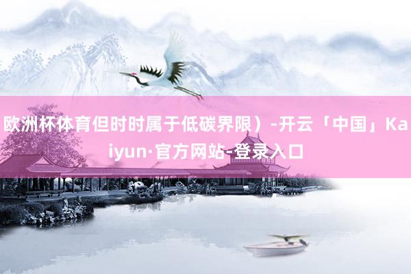 欧洲杯体育但时时属于低碳界限）-开云「中国」Kaiyun·官方网站-登录入口