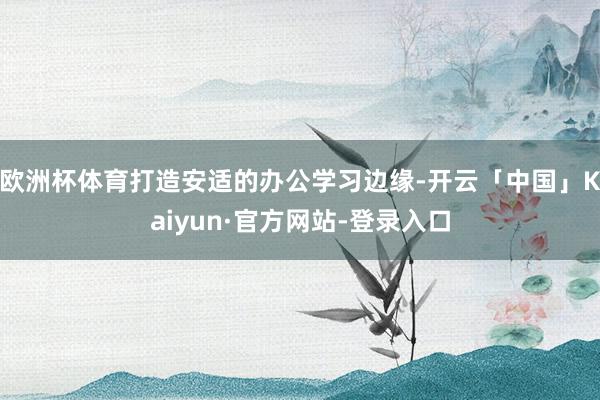 欧洲杯体育打造安适的办公学习边缘-开云「中国」Kaiyun·官方网站-登录入口