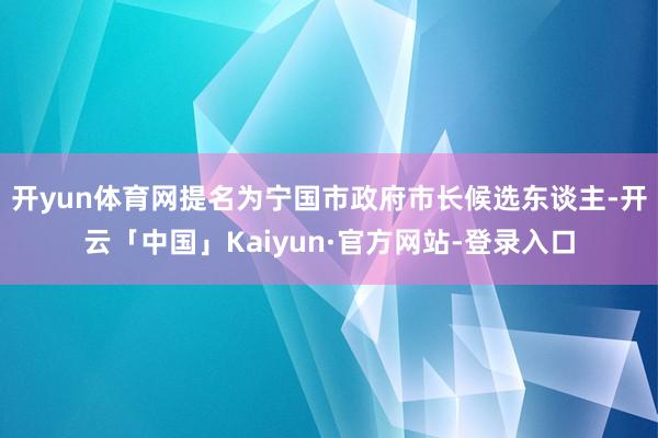 开yun体育网提名为宁国市政府市长候选东谈主-开云「中国」Kaiyun·官方网站-登录入口