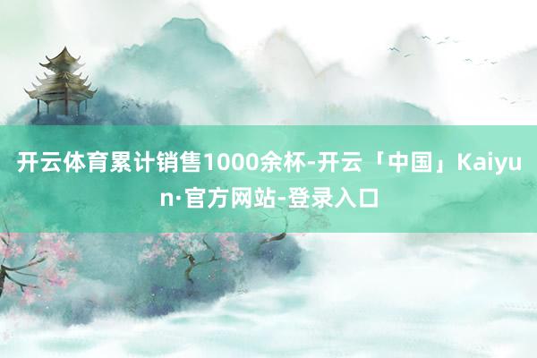 开云体育累计销售1000余杯-开云「中国」Kaiyun·官方网站-登录入口