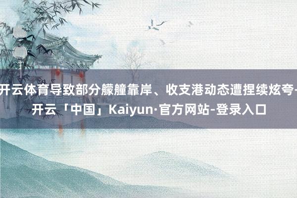 开云体育导致部分艨艟靠岸、收支港动态遭捏续炫夸-开云「中国」Kaiyun·官方网站-登录入口