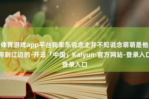 体育游戏app平台我家东说念主并不知说念萌萌是他带到江边的-开云「中国」Kaiyun·官方网站-登录入口