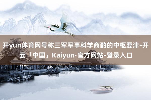 开yun体育网号称三军军事科学商酌的中枢要津-开云「中国」Kaiyun·官方网站-登录入口