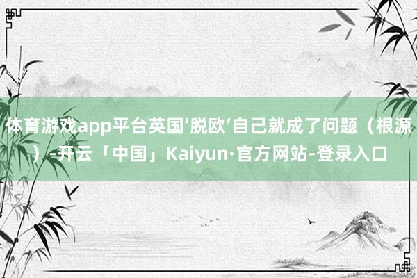 体育游戏app平台英国‘脱欧’自己就成了问题（根源）-开云「中国」Kaiyun·官方网站-登录入口