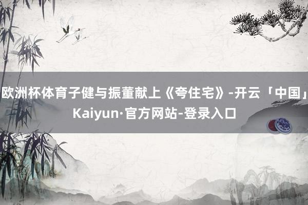 欧洲杯体育子健与振董献上《夸住宅》-开云「中国」Kaiyun·官方网站-登录入口