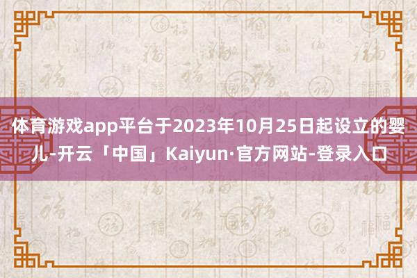 体育游戏app平台于2023年10月25日起设立的婴儿-开云「中国」Kaiyun·官方网站-登录入口