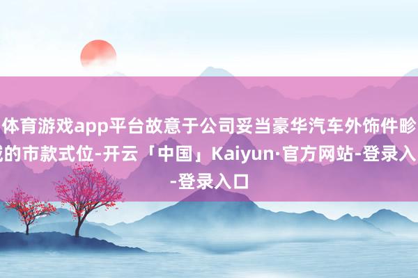 体育游戏app平台故意于公司妥当豪华汽车外饰件畛域的市款式位-开云「中国」Kaiyun·官方网站-登录入口