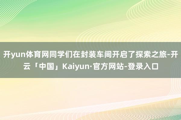 开yun体育网同学们在封装车间开启了探索之旅-开云「中国」Kaiyun·官方网站-登录入口