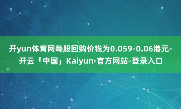 开yun体育网每股回购价钱为0.059-0.06港元-开云「中国」Kaiyun·官方网站-登录入口
