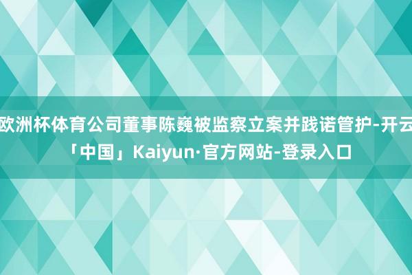 欧洲杯体育公司董事陈巍被监察立案并践诺管护-开云「中国」Kaiyun·官方网站-登录入口