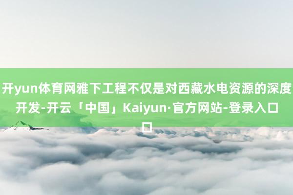 开yun体育网雅下工程不仅是对西藏水电资源的深度开发-开云「中国」Kaiyun·官方网站-登录入口