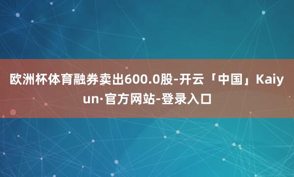 欧洲杯体育融券卖出600.0股-开云「中国」Kaiyun·官方网站-登录入口