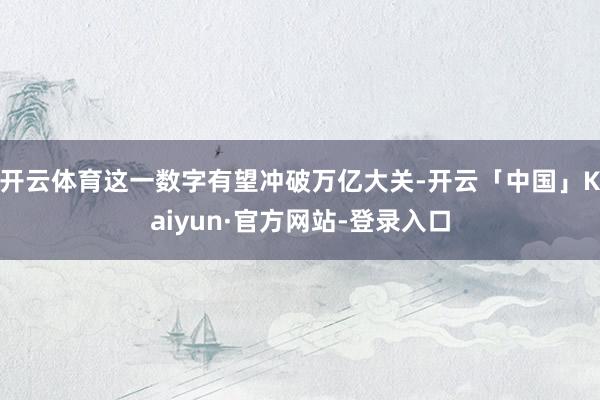开云体育这一数字有望冲破万亿大关-开云「中国」Kaiyun·官方网站-登录入口