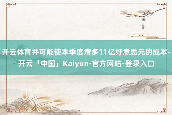 开云体育并可能使本季度增多11亿好意思元的成本-开云「中国」Kaiyun·官方网站-登录入口