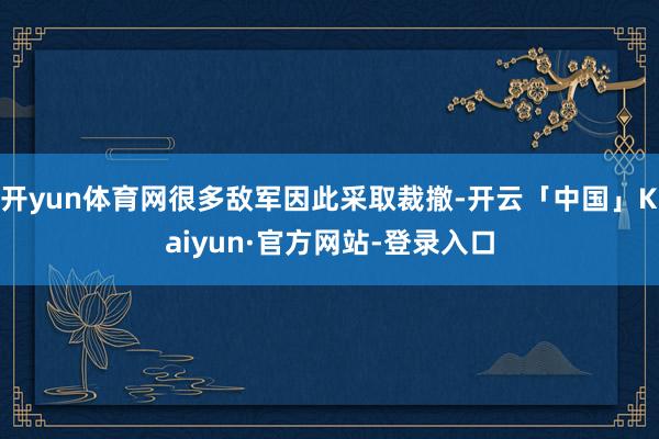 开yun体育网很多敌军因此采取裁撤-开云「中国」Kaiyun·官方网站-登录入口
