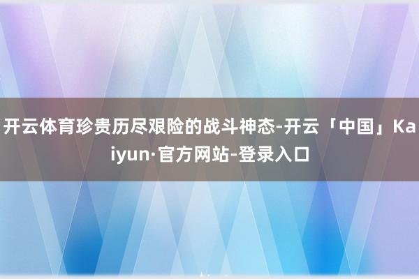 开云体育珍贵历尽艰险的战斗神态-开云「中国」Kaiyun·官方网站-登录入口