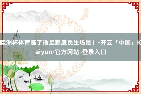 欧洲杯体育临了插足家庭民生场景）-开云「中国」Kaiyun·官方网站-登录入口