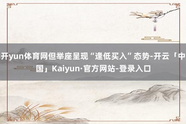 开yun体育网但举座呈现“逢低买入”态势-开云「中国」Kaiyun·官方网站-登录入口