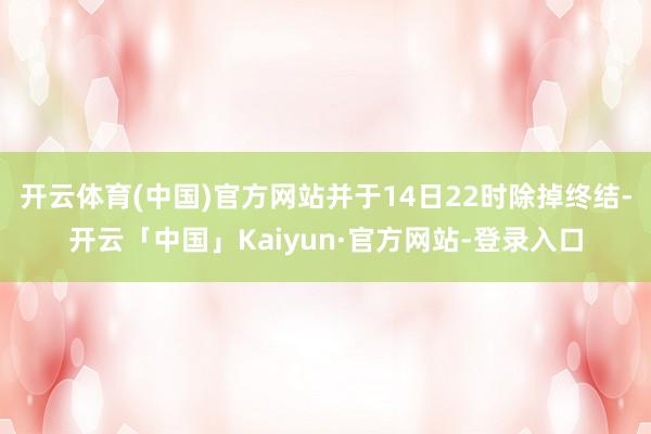 开云体育(中国)官方网站并于14日22时除掉终结-开云「中国」Kaiyun·官方网站-登录入口