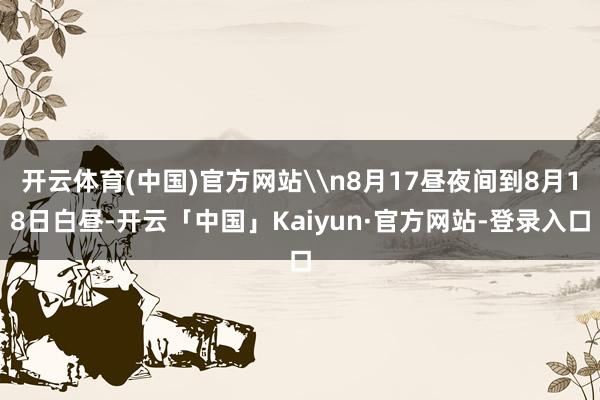 开云体育(中国)官方网站\n8月17昼夜间到8月18日白昼-开云「中国」Kaiyun·官方网站-登录入口