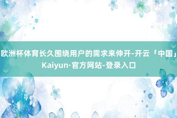 欧洲杯体育长久围绕用户的需求来伸开-开云「中国」Kaiyun·官方网站-登录入口