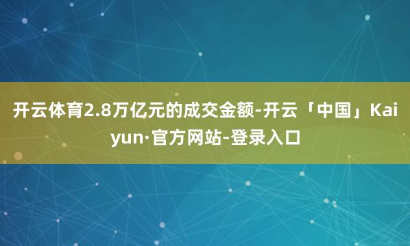 开云体育2.8万亿元的成交金额-开云「中国」Kaiyun·官方网站-登录入口