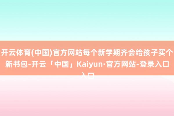 开云体育(中国)官方网站每个新学期齐会给孩子买个新书包-开云「中国」Kaiyun·官方网站-登录入口