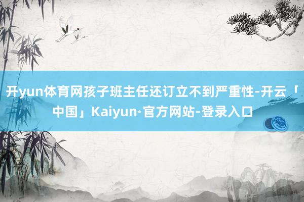 开yun体育网　　孩子班主任还订立不到严重性-开云「中国」Kaiyun·官方网站-登录入口