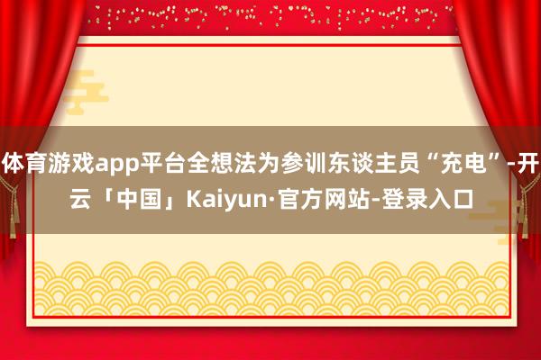 体育游戏app平台全想法为参训东谈主员“充电”-开云「中国」Kaiyun·官方网站-登录入口