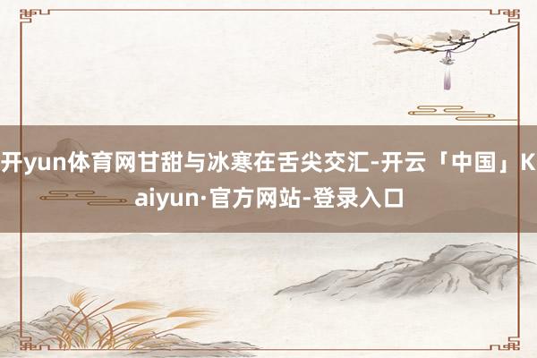 开yun体育网甘甜与冰寒在舌尖交汇-开云「中国」Kaiyun·官方网站-登录入口