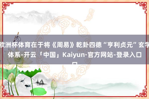 欧洲杯体育在于将《周易》乾卦四德“亨利贞元”玄学体系-开云「中国」Kaiyun·官方网站-登录入口