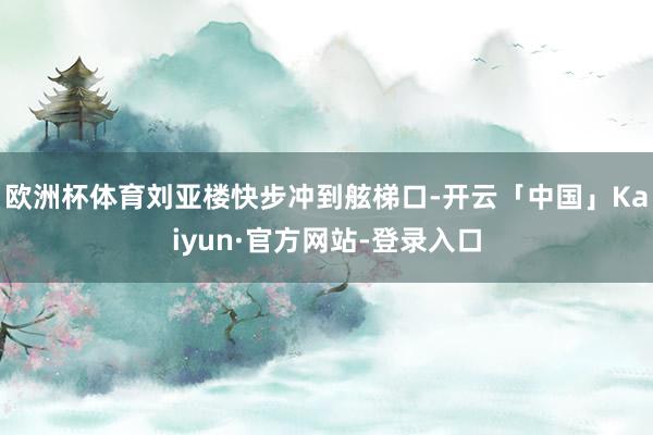 欧洲杯体育刘亚楼快步冲到舷梯口-开云「中国」Kaiyun·官方网站-登录入口