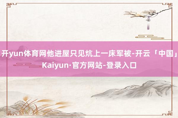 开yun体育网他进屋只见炕上一床军被-开云「中国」Kaiyun·官方网站-登录入口