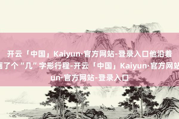 开云「中国」Kaiyun·官方网站-登录入口他沿着胶东半岛画了个“几”字形行程-开云「中国」Kaiyun·官方网站-登录入口