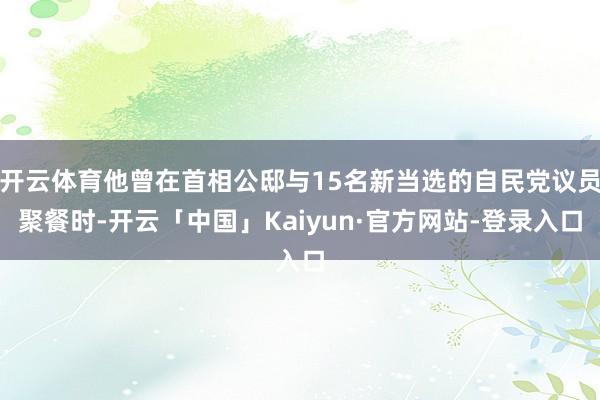 开云体育他曾在首相公邸与15名新当选的自民党议员聚餐时-开云「中国」Kaiyun·官方网站-登录入口