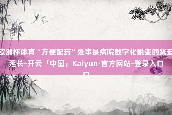 欧洲杯体育“方便配药”处事是病院数字化蜕变的紧迫延长-开云「中国」Kaiyun·官方网站-登录入口